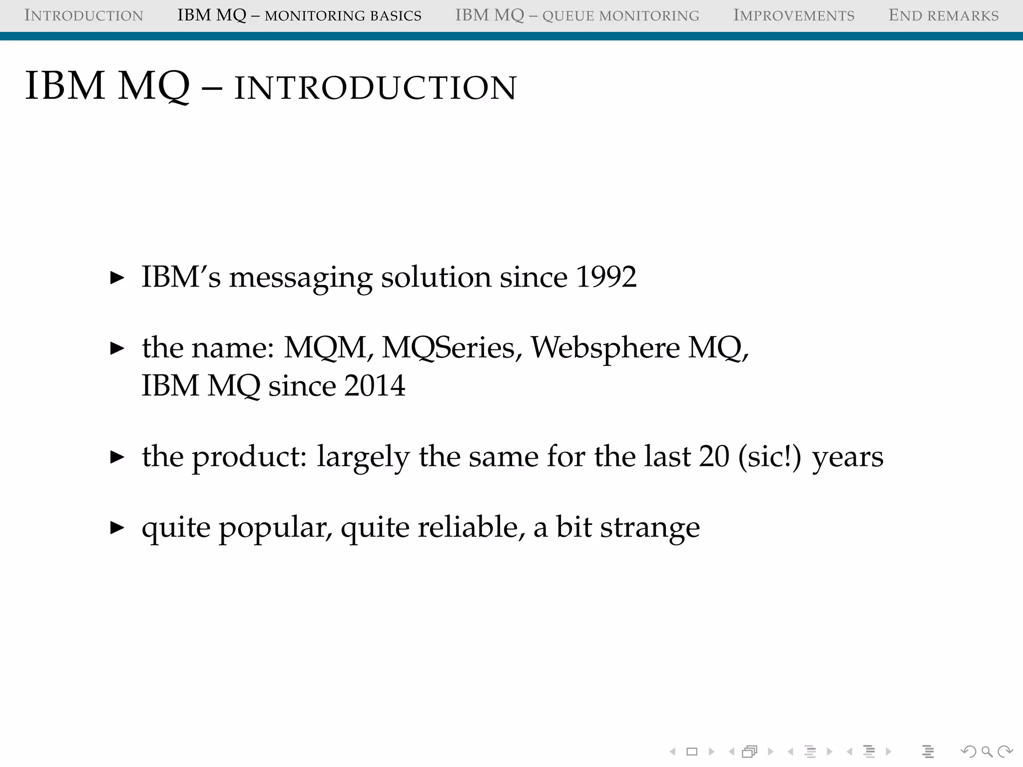 INTRODUCTION IBM MQ – MONITORING BASICS IBM MQ – QUEUE MONITORING IMPROVEMENTS END REMARKS
IBM MQ – INTRODUCTION
IBM’s messaging solution since 1992
the name: MQM, MQSeries, Websphere MQ,
IBM MQ since 2014
the product: largely the same for the last 20 (sic!) years
quite popular, quite reliable, a bit strange
 
