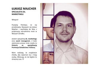 ŁUKASZ MAJCHER
SPECJALISTA DS.
MARKETINGU

Witajcie!

Pozwolą    Państwo,    że   się
przedstawię. Nazywam się Łukasz
Majcher i wychodzę do Was z
propozycją zatrudnienia mnie w
Waszym ośrodku.

Jestem specjalistą ds. marketingu
oraz event managerem. Z kolei
ukończone przeze mnie studia to
Historia     ze       specjalizacją
Promocja Dziedzictwa i Kultury.
                                      TO WŁAŚNIE
Mam nadzieję, że znajdziecie              JA!
chwilę, aby zapoznać się z moją
osobą. Obiecuję, że nie będzie to
stracony czas. ☺
 