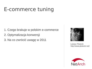 E-commerce tuning
Łukasz Plutecki
http://www.plutecki.net/
1. Czego brakuje w polskim e-commerce
2. Optymalizacja konwersji
3. Na co zwrócić uwagę w 2011
 