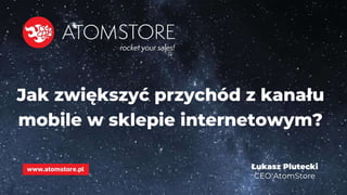 www.atomstore.pl
Jak zwiększyć przychód z kanału
mobile w sklepie internetowym?
Łukasz Plutecki
CEO AtomStore
 
