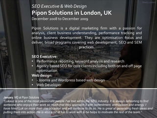 Shard, London

SEO Executive & Web Design

Pipon Solutions in London, UK
December 2008 to December 2009

Pipon Solutions i...