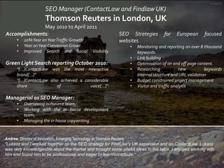 Scotland

SEO Manager (ContactLaw and Findlaw UK)

Thomson Reuters in London, UK
May 2010 to April 2011
Accomplishments:
•...