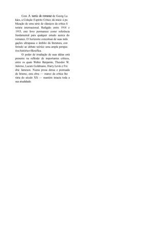 Com A teoria do romance de Georg Lu
kács, a Coleção Espírito Crítico dá início à pu
blicação de uma série de clássicos da crítica li
terária internacional. Redigido entre 1914 e
1915, este livro permanece como referência
fundamental para qualquer estudo acerca do
romance. O horizonte conceituai de suas inda
gações ultrapassa o âmbito da literatura, con
ferindo ao debate teórico uma ampla perspec
tiva histórico-filosófica.
O poder de irradiação de suas idéias está
presente na reflexão de importantes críticos,
entre os quais Walter Benjamin, Theodor W.
Adorno, Lucien Goldmann, Harry Levin e Fre
dric Jameson. Numa prosa densa e pontuada
de lirismo, esta obra — marco da crítica lite
rária do século XX — mantém intacta toda a
sua atualidade.
 