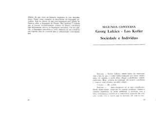 diverso do que eram na intenção originária de seus descobri-
dores. Tome, como exemplo, as descobertas da linguagem sur-
realista. Não há dúvida de que essa linguagem teve grande in-
fluência sobre a linguagem de Eluard. Mas também é evidente
que as poesias verdadeiramente grandes de Eluard constituem
algo inteiramente diverso da linguagem surrealista. Em tais poe-
sias, a linguagem surrealista se torna elemento de um complexo
que exprime algo de essencial para a subjetividade contemporâ-
nea.
38
SEGUNDA CONVERSA
Georg Lukács - Leo Kofler
Sociedade e Indivíduo
K O F L E R — Senhor Lukács, ontem muito me impressio-
nou o fato de que o senhor tenha começado por temas simples
para, em seguida, a partir deles, chegar a problemas compli-
cadíssimos. Hoje, gostaria de empregar um método semelhante
c começar com algumas questões simples. . .
LUKÁCS — De acordo. . .
K O F L E R — . . . para chegarmos até as mais complicadas.
Desde algum tempo, ocupo-me do seguinte problema: tornou-se
corrente identificar, de modo unilateral, a ideologia com a
falsa consciência e identificar a consciência separada das rela-
ções sociais, isto é, aquela que se pretende tal, com a cons-
39
 