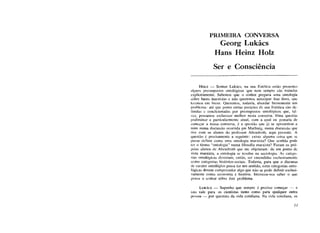 PRIMEIRA CONVERSA
Georg Lukács
Hans Heinz Holz
Ser e Consciência
H O L Z — Senhor Lukács, na sua Estética estão presentes
alguns pressupostos ontológicos que nem sempre são tratados
explicitamente. Sabemos que o senhor prepara uma ontologia
sobre bases marxistas e não queremos antecipar esse livro, que
leremos em breve. Queremos, todavia, abordar brevemente um
problema: até que ponto certas posições de sua Estética são de-
finidas e condicionadas por pressupostos ontológicos que, tal-
vez, possamos esclarecer melhor nesta conversa. Uma questão
preliminar e particularmente atual, com a qual eu gostaria de
começar a nossa conversa, é a questão que já se apresentou a
mim numa discussão ocorrida em Marburg, numa discussão que
tive com os alunos do professor Abendroth, aqui presente. A
questão é precisamente a seguinte: existe alguma coisa que se
possa definir como uma ontologia marxista? Que sentido pode
ter o termo "ontologia" numa filosofia marxista? Foram os pró-
prios alunos dc Abendroth que me objetaram: de um ponto de
vista marxista, a ontologia se resolve na sociologia. As catego-
rias ontológicas deveriam, então, ser entendidas exclusivamente
como categorias histórico-sociais. Todavia, para que o discurso
de caráter ontológico possa ter um sentido, estas categorias onto-
lógicas devem compreender algo que não se pode definir exclusi-
vamente como economia e história. Interessa-nos saber o que
pensa o senhor sobre este problema.
LUKÁCS — Suponho que sempre é preciso começar — e
isto vale para os cientistas tanto como para qualquer outra
pessoa — por questões da vida cotidiana. Na vida cotidiana, os
11
 