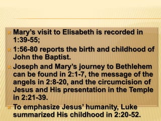 Mary’s visit to Elisabeth is recorded in 1:39-55; 1:56-80 reports the birth and childhood of John the Baptist.Joseph and Mary’s journey to Bethlehem can be found in 2:1-7, the message of the angels in 2:8-20, and the circumcision of Jesus and His presentation in the Temple in 2:21-39.To emphasize Jesus’ humanity, Luke summarized His childhood in 2:20-52.