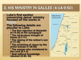 3. His Ministry In Galilee (4:14-9:50)Luke’s first section concerning Jesus’ ministry focused on His works in Galilee.The following details are peculiar to Luke:* The first rejection at Nazareth (4:14-30) at the synagogue* The miraculous draught of fishes (5:1-11)* The raising of the widow’s son (7:11-18)* The anointing of Jesus by the sinful woman (7:36-50)* The woman who ministered to the Lord (8:1-3)* Zeal without knowledge rebuked (9:49, 50)