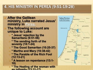4. His Ministry In Perea (9:51-19:28)After the Galilean ministry, Luke narrated Jesus’ ministry in Perea.The following account are unique to Luke:* Jesus’ rejection by the Samaritans (9:51-56)* The sending forth of the seventy (10:1-24)* The Good Samaritan (10:25-37)* Martha and Mary (10:38-42)* The Parable of the Rich Fool (12:13-21)* A lesson on repentance (13:1-10)* The Healing of the woman with an infirmity (13:11-17)