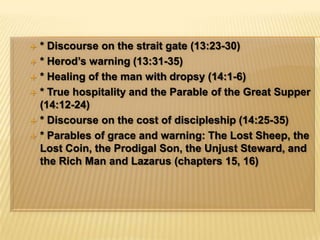 * Discourse on the strait gate (13:23-30)* Herod’s warning (13:31-35)* Healing of the man with dropsy (14:1-6)* True hospitality and the Parable of the Great Supper (14:12-24)* Discourse on the cost of discipleship (14:25-35)* Parables of grace and warning: The Lost Sheep, the Lost Coin, the Prodigal Son, the Unjust Steward, and the Rich Man and Lazarus (chapters 15, 16)