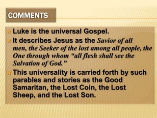 COMMENTSLuke is the universal Gospel. It describes Jesus as the Savior of all men, the Seeker of the lost among all people, the One through whom “all flesh shall see the Salvation of God.”This universality is carried forth by such parables and stories as the Good Samaritan, the Lost Coin, the Lost Sheep, and the Lost Son.