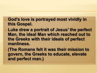 God’s love is portrayed most vividly in this Gospel.Luke drew a portrait of Jesus’ the perfect Man, the ideal Man which reached out to the Greeks with their ideals of perfect manliness.(The Romans felt it was their mission to govern, the Greeks to educate, elevate and perfect man.)