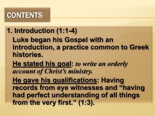 CONTENTS1. Introduction (1:1-4)	Luke began his Gospel with an introduction, a practice common to Greek histories.He stated his goal: to write an orderly account of Christ’s ministry.He gave his qualifications: Having records from eye witnesses and “having had perfect understanding of all things from the very first.” (1:3).