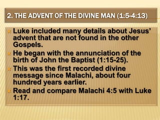 2. The Advent of the Divine Man (1:5-4:13)Luke included many details about Jesus’ advent that are not found in the other Gospels.He began with the annunciation of the birth of John the Baptist (1:15-25).This was the first recorded divine message since Malachi, about four hundred years earlier. Read and compare Malachi 4:5 with Luke 1:17.