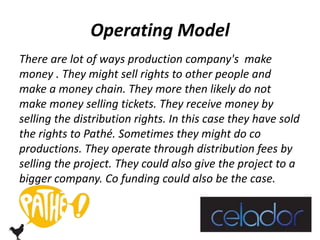 Operating Model 
There are lot of ways production company's make 
money . They might sell rights to other people and 
make a money chain. They more then likely do not 
make money selling tickets. They receive money by 
selling the distribution rights. In this case they have sold 
the rights to Pathé. Sometimes they might do co 
productions. They operate through distribution fees by 
selling the project. They could also give the project to a 
bigger company. Co funding could also be the case. 
 