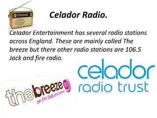 Celador Radio. 
Celador Entertainment has several radio stations 
across England. These are mainly called The 
breeze but there other radio stations are 106.5 
Jack and fire radio. 
 