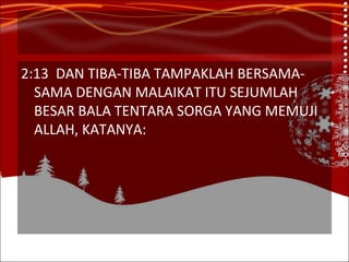 2:13 DAN TIBA-TIBA TAMPAKLAH BERSAMA-SAMA DENGAN MALAIKAT ITU SEJUMLAH BESAR BALA TENTARA SORGA YANG MEMUJI ALLAH, KATANYA: 