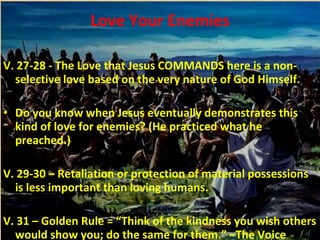 Love Your Enemies V. 27-28 - The Love that Jesus COMMANDS here is a non-selective love based on the very nature of God Himself. Do you know when Jesus eventually demonstrates this kind of love for enemies? (He practiced what he preached.) V. 29-30 – Retaliation or protection of material possessions is less important than loving humans. V. 31 – Golden Rule = “Think of the kindness you wish others would show you; do the same for them.” –The Voice 