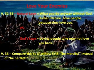 Love Your Enemies V. 32-35  – Natural Love  = What you do anyway without God.  Human Nature. Love people  because they love you. VS. God’s Love  = Loving people who may not love  you back. V. 36 – Compare this to Matthew 5:48, “be merciful” instead of “be perfect.” 