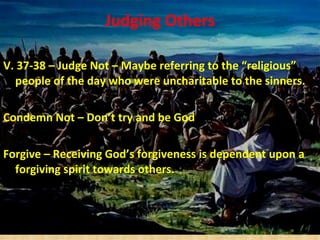 Judging Others V.   37-38 – Judge Not – Maybe referring to the “religious” people of the day who were uncharitable to the sinners. Condemn Not – Don’t try and be God Forgive – Receiving God’s forgiveness is dependent upon a forgiving spirit towards others. 