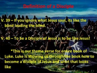 Definition of a Disciple V. 39 – If you ignore what Jesus says, its like the blind leading the blind. V. 40 – To be a Disciple of Jesus is to be like Jesus! *This is our theme verse for entire book of Luke. Luke is showing us through the book how to become a disciple of Jesus and what that looks like . 