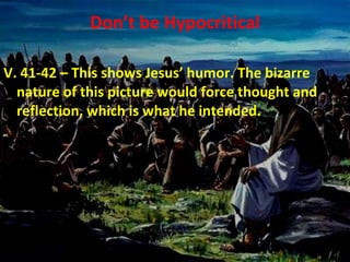Don’t be Hypocritical V. 41-42 – This shows Jesus’ humor. The bizarre nature of this picture would force thought and reflection, which is what he intended. 