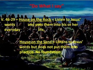 “ Do What I say” V. 46-29 –  House on the Rock  = Listen to Jesus’ words    and puts them into his or her everyday  life. House on the Sand  = Listens to Jesus’  words but does not put them into  practice. No foundation 
