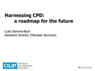Harnessing CPD:
a roadmap for the future
Luke Stevens-Burt
Assistant Director (Member Services)
 