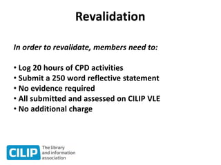 Revalidation
In order to revalidate, members need to:
• Log 20 hours of CPD activities
• Submit a 250 word reflective statement
• No evidence required
• All submitted and assessed on CILIP VLE
• No additional charge
 