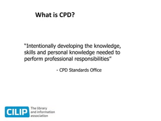 What is CPD?
“Intentionally developing the knowledge,
skills and personal knowledge needed to
perform professional responsibilities”
- CPD Standards Office
 