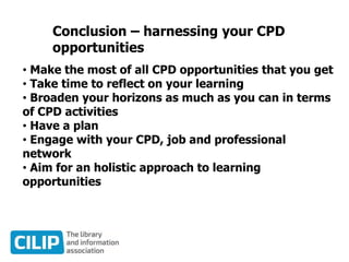 Conclusion – harnessing your CPD
opportunities
• Make the most of all CPD opportunities that you get
• Take time to reflect on your learning
• Broaden your horizons as much as you can in terms
of CPD activities
• Have a plan
• Engage with your CPD, job and professional
network
• Aim for an holistic approach to learning
opportunities
 