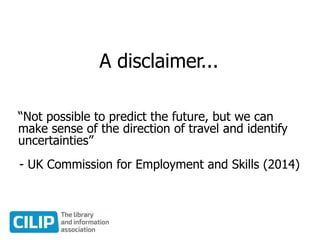 A disclaimer...
“Not possible to predict the future, but we can
make sense of the direction of travel and identify
uncertainties”
- UK Commission for Employment and Skills (2014)
 