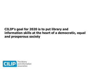 CILIP’s goal for 2020 is to put library and
information skills at the heart of a democratic, equal
and prosperous society
 