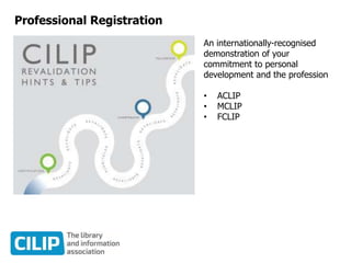 Professional Registration
An internationally-recognised
demonstration of your
commitment to personal
development and the profession
• ACLIP
• MCLIP
• FCLIP
 