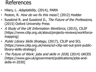 References
• Hilary, L. Adaptability, (2014), PARN
• Peston, R. How do we fix this mess?, (2012) Hodder
• Susskind R. and Susskind D., The Future of the Professions,
(2015) Oxford University Press
• A Study of the UK Information Workforce, (2015), CILIP
[https://www.cilip.org.uk/about/projects-reviews/workforce-
mapping]
• Public Library Skills Strategy, (2017), CILIP and SCL
[https://www.cilip.org.uk/news/scl-cilip-set-out-joint-public-
library-skills-strategy]
• The Future of Work: jobs and skills in 2030, (2014) UKCES
[https://www.gov.uk/government/publications/jobs-and-
skills-in-2030]
 