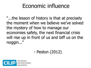 Economic influence
“...the lesson of history is that at precisely
the moment when we believe we’ve solved
the mystery of how to manage our
economies safely, the next financial crisis
will rise up in front of us and biff us on the
noggin...”
- Peston (2012)
 