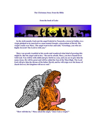 The Christmas Story from the Bible



                               from the book of Luke




  In the sixth month, God sent the angel Gabriel to Nazareth, a town in Galilee, to a
virgin pledged to be married to a man named Joseph, a descendant of David. The
virgin's name was Mary. The angel went to her and said, "Greetings, you who are
highly favored! The Lord is with you."

  Mary was greatly troubled at his words and wondered what kind of greeting this
might be. But the angel said to her, "Do not be afraid, Mary, you have found favor
with God. You will be with child and give birth to a son, and you are to give him the
name Jesus. He will be great and will be called the Son of the Most High. The Lord
God will give him the throne of his father David, and he will reign over the house of
Jacob forever; his kingdom will never end."




  "How will this be," Mary asked the angel, "since I am a virgin?"
 