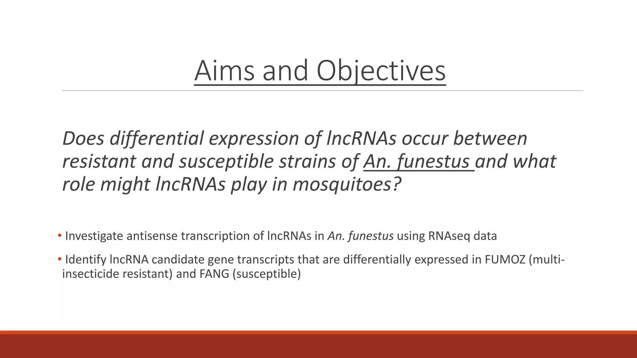 Aims and Objectives
Does differential expression of lncRNAs occur between
resistant and susceptible strains of An. funestus and what
role might lncRNAs play in mosquitoes?
• Investigate antisense transcription of lncRNAs in An. funestus using RNAseq data
• Identify lncRNA candidate gene transcripts that are differentially expressed in FUMOZ (multi-
insecticide resistant) and FANG (susceptible)
 