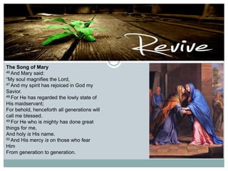 The Song of Mary
46 And Mary said:
“My soul magnifies the Lord,
47 And my spirit has rejoiced in God my
Savior.
48 For He has regarded the lowly state of
His maidservant;
For behold, henceforth all generations will
call me blessed.
49 For He who is mighty has done great
things for me,
And holy is His name.
50 And His mercy is on those who fear
Him
From generation to generation.

 