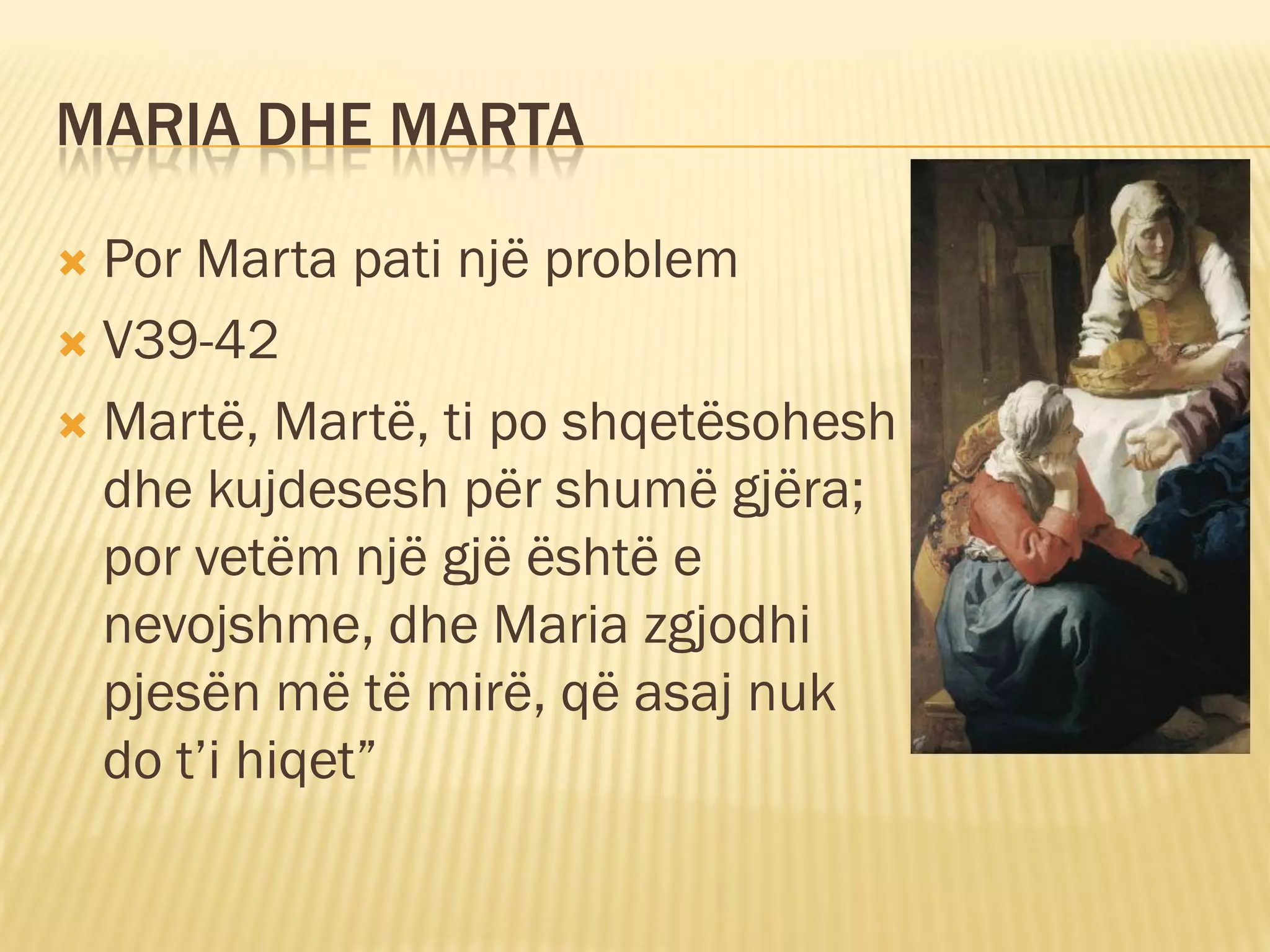MARIA DHE MARTA

 Por Marta pati një problem
 V39-42

 Martë, Martë, ti po shqetësohesh
  dhe kujdesesh për shumë gjëra;
  por vetëm një gjë është e
  nevojshme, dhe Maria zgjodhi
  pjesën më të mirë, që asaj nuk
  do t’i hiqet”
 