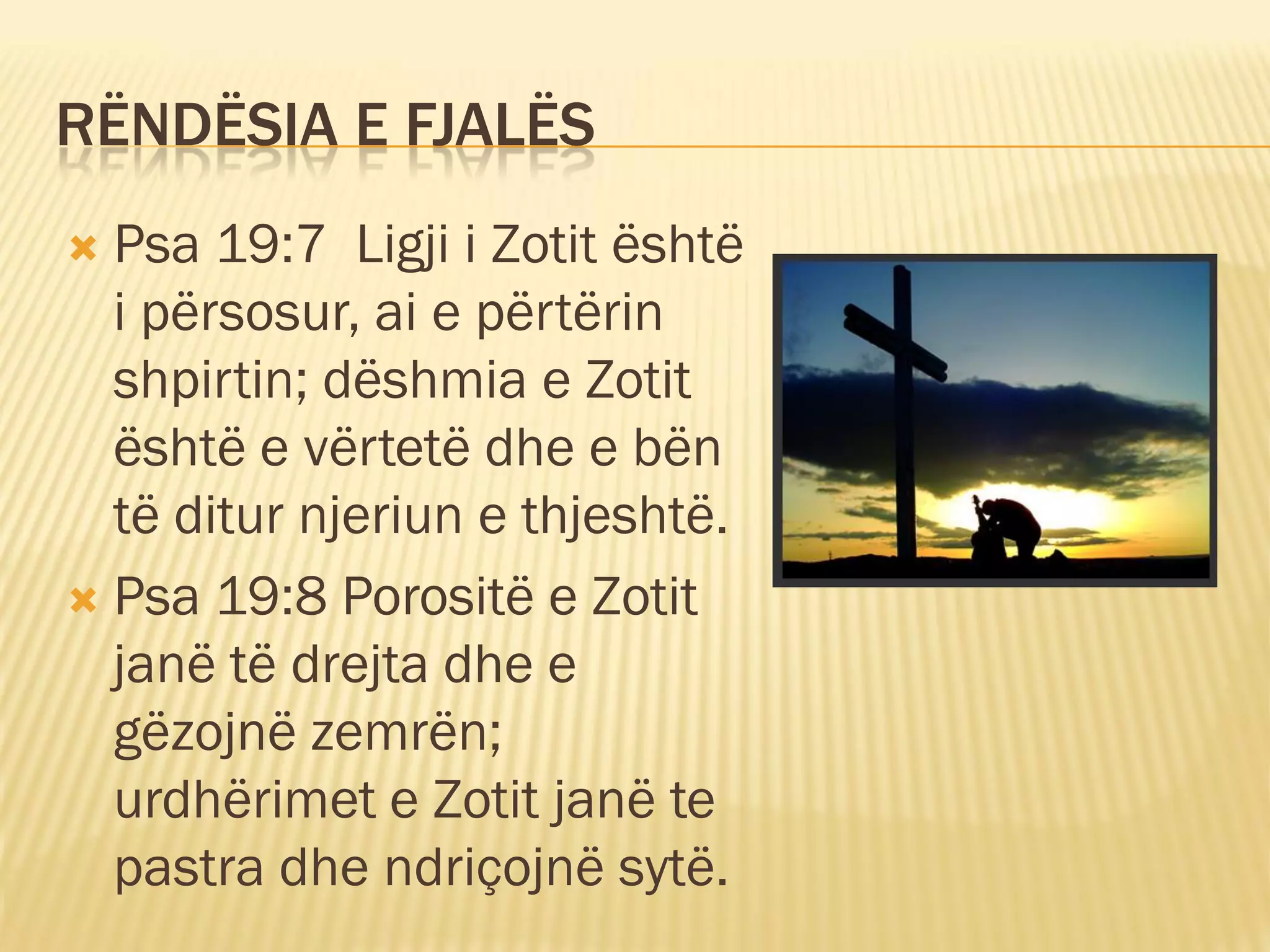 RËNDËSIA E FJALËS
 Psa 19:7 Ligji i Zotit është
  i përsosur, ai e përtërin
  shpirtin; dëshmia e Zotit
  është e vërtetë dhe e bën
  të ditur njeriun e thjeshtë.
 Psa 19:8 Porositë e Zotit
  janë të drejta dhe e
  gëzojnë zemrën;
  urdhërimet e Zotit janë te
  pastra dhe ndriçojnë sytë.
 