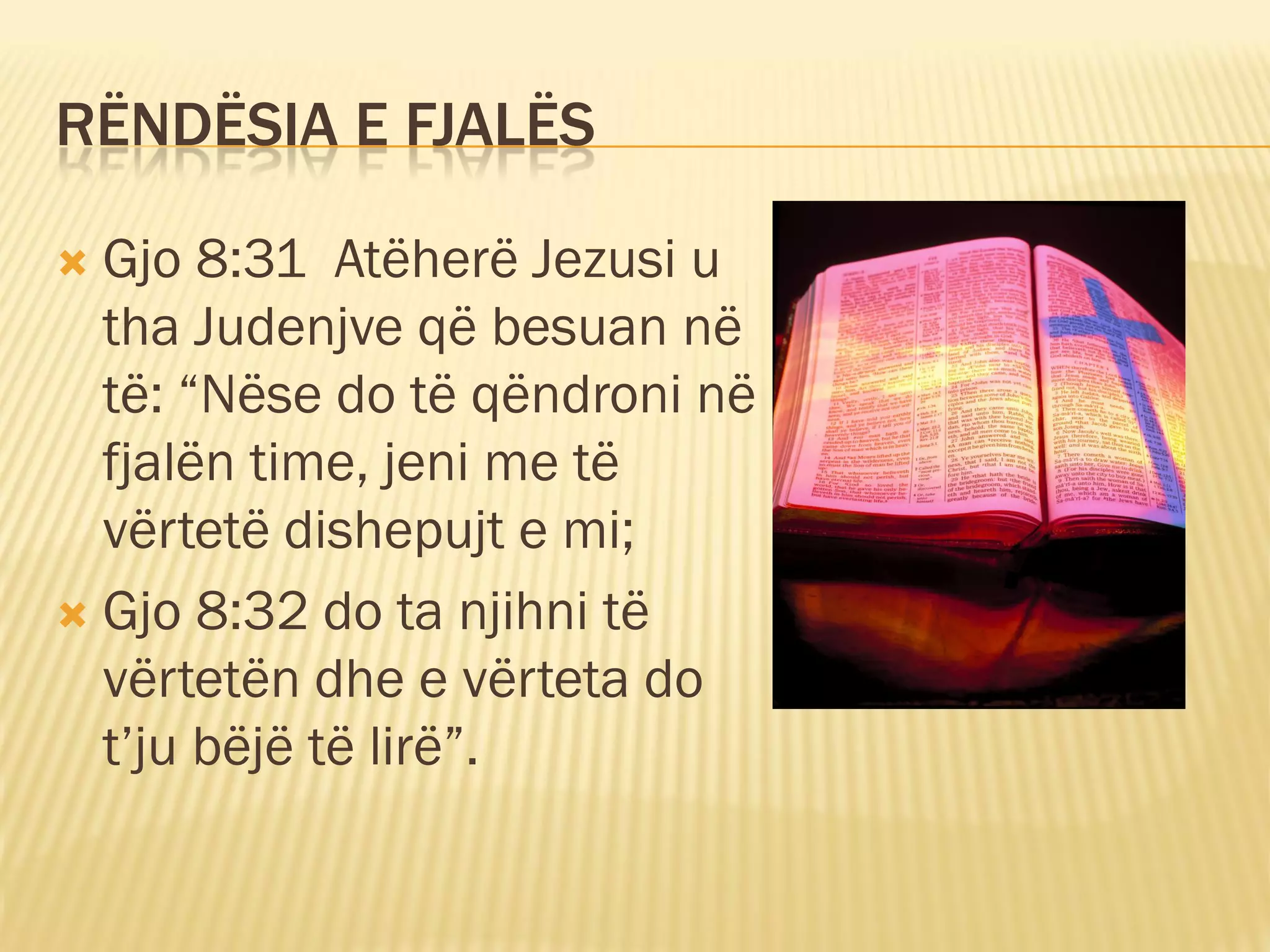 RËNDËSIA E FJALËS

 Gjo 8:31 Atëherë Jezusi u
  tha Judenjve që besuan në
  të: “Nëse do të qëndroni në
  fjalën time, jeni me të
  vërtetë dishepujt e mi;
 Gjo 8:32 do ta njihni të
  vërtetën dhe e vërteta do
  t’ju bëjë të lirë”.
 