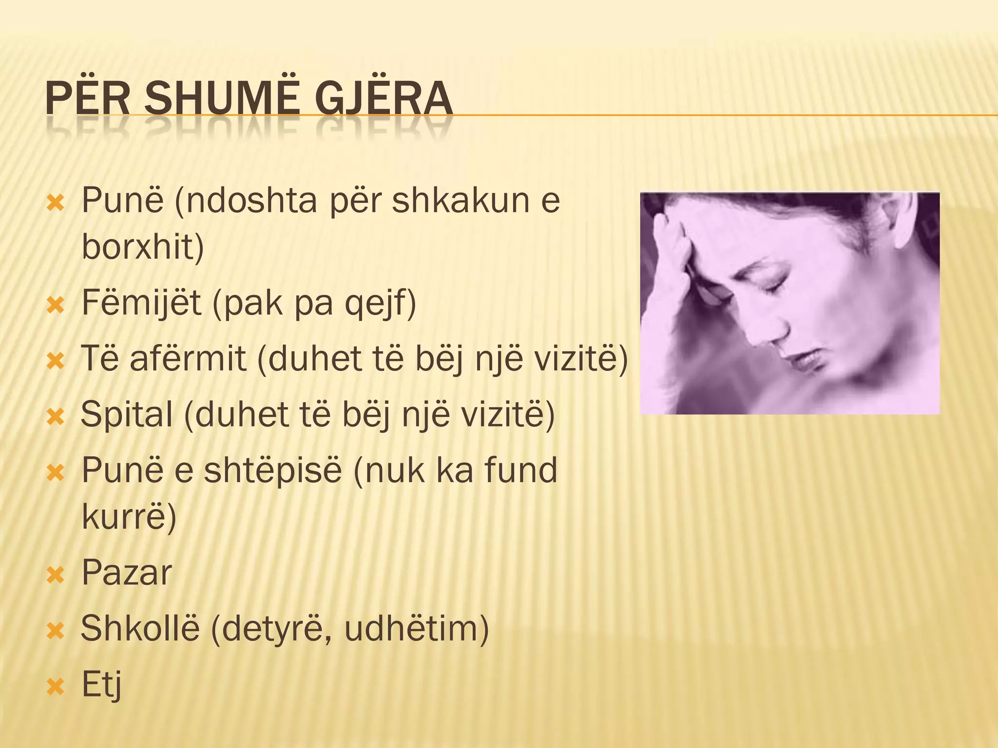 PËR SHUMË GJËRA
   Punë (ndoshta për shkakun e
    borxhit)
   Fëmijët (pak pa qejf)
   Të afërmit (duhet të bëj një vizitë)
   Spital (duhet të bëj një vizitë)
   Punë e shtëpisë (nuk ka fund
    kurrë)
   Pazar
   Shkollë (detyrë, udhëtim)
   Etj
 