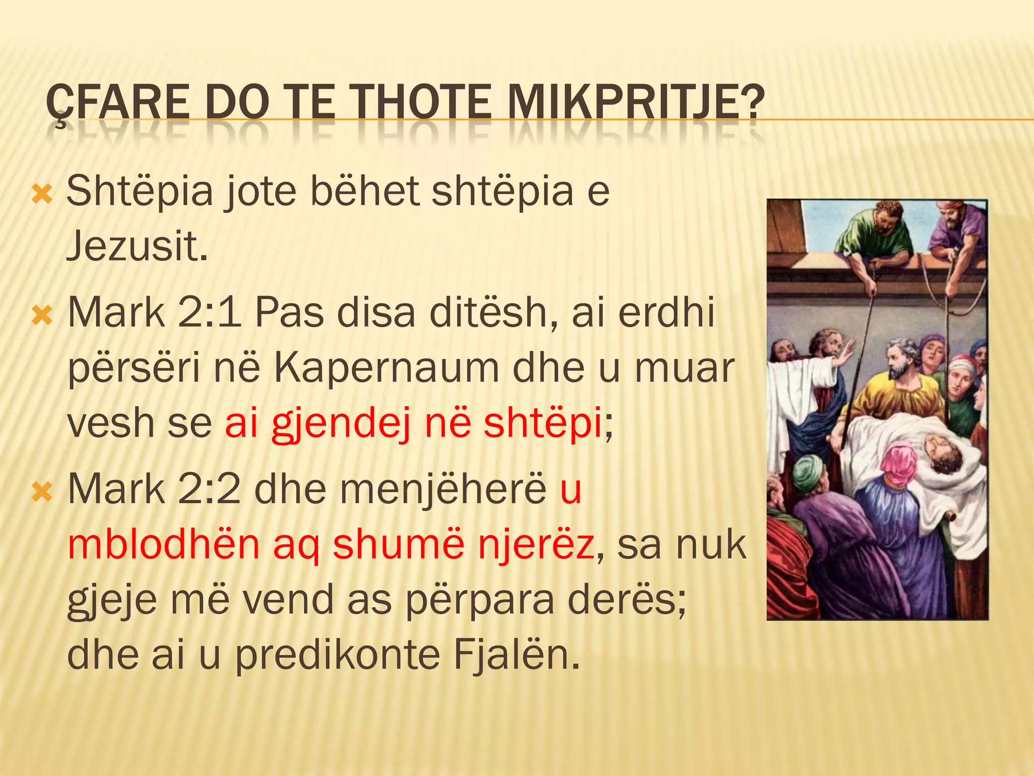 ÇFARE DO TE THOTE MIKPRITJE?
 Shtëpia jote bëhet shtëpia e
  Jezusit.
 Mark 2:1 Pas disa ditësh, ai erdhi
  përsëri në Kapernaum dhe u muar
  vesh se ai gjendej në shtëpi;
 Mark 2:2 dhe menjëherë u
  mblodhën aq shumë njerëz, sa nuk
  gjeje më vend as përpara derës;
  dhe ai u predikonte Fjalën.
 