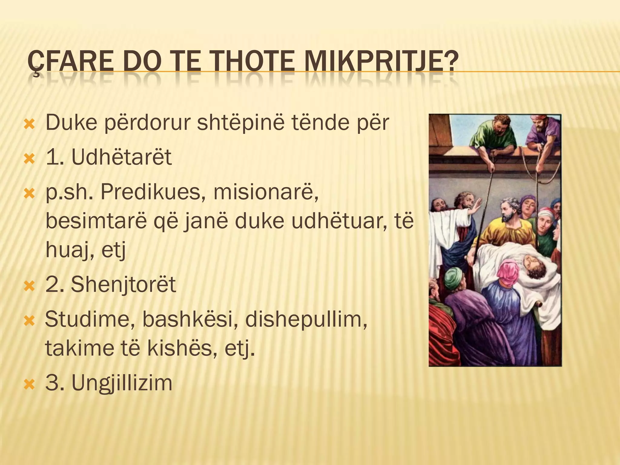 ÇFARE DO TE THOTE MIKPRITJE?
   Duke përdorur shtëpinë tënde për
   1. Udhëtarët
   p.sh. Predikues, misionarë,
    besimtarë që janë duke udhëtuar, të
    huaj, etj
   2. Shenjtorët
   Studime, bashkësi, dishepullim,
    takime të kishës, etj.
   3. Ungjillizim
 