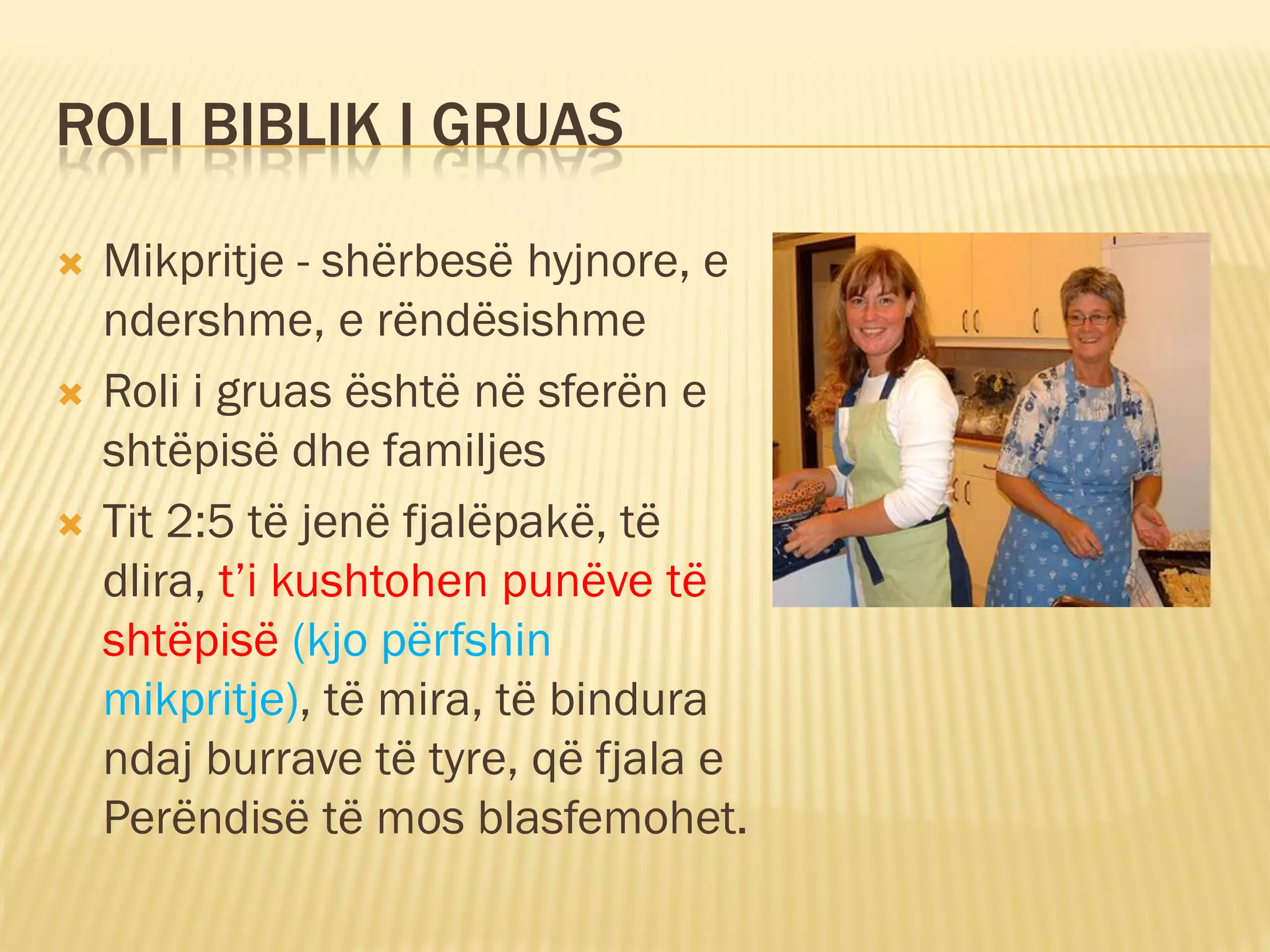 ROLI BIBLIK I GRUAS

   Mikpritje - shërbesë hyjnore, e
    ndershme, e rëndësishme
   Roli i gruas është në sferën e
    shtëpisë dhe familjes
   Tit 2:5 të jenë fjalëpakë, të
    dlira, t’i kushtohen punëve të
    shtëpisë (kjo përfshin
    mikpritje), të mira, të bindura
    ndaj burrave të tyre, që fjala e
    Perëndisë të mos blasfemohet.
 