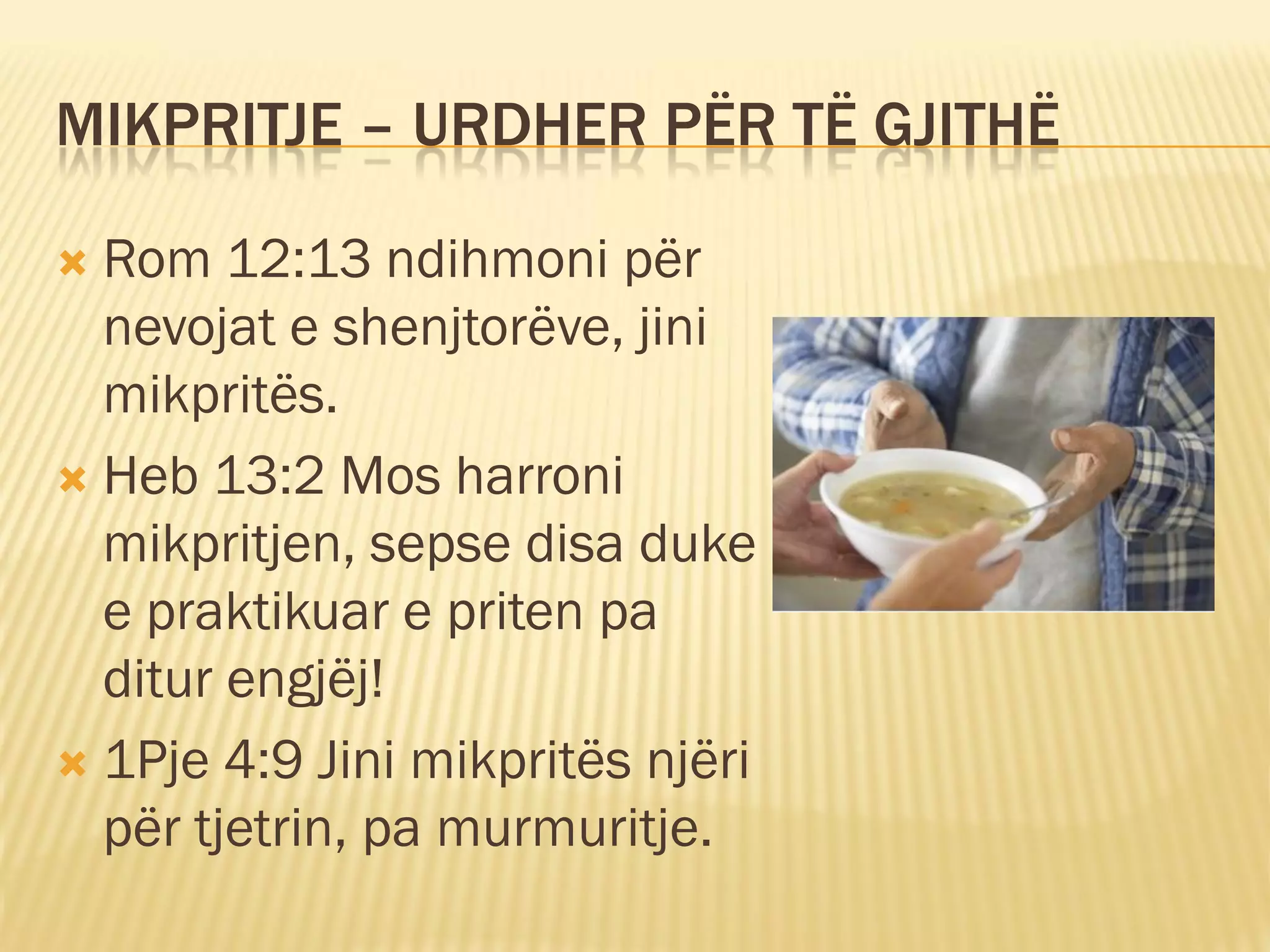 MIKPRITJE – URDHER PËR TË GJITHË

 Rom 12:13 ndihmoni për
  nevojat e shenjtorëve, jini
  mikpritës.
 Heb 13:2 Mos harroni
  mikpritjen, sepse disa duke
  e praktikuar e priten pa
  ditur engjëj!
 1Pje 4:9 Jini mikpritës njëri
  për tjetrin, pa murmuritje.
 