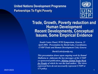 05/01/2023 1
Trade, Growth, Poverty reduction and
Human Development
Recent Developments, Conceptual
Issues, Some Empirical Evidence
South Centre Panel, WTO Symposium, Geneva, 21
April 2005, Presentation by David Luke, Coordinator,
UNDP Trade and Human Development Unit, Geneva
David.Luke@undp.org
This presentation draws upon ongoing work by Kamal
Malhotra to elaborate the key messages of the UNDP
co-sponsored publication, Making Global Trade Work
for People of which he was the lead author. The views
expressed here do not necessarily represent UNDP or
UN policy.
United Nations Development Programme
Partnerships To Fight Poverty
 