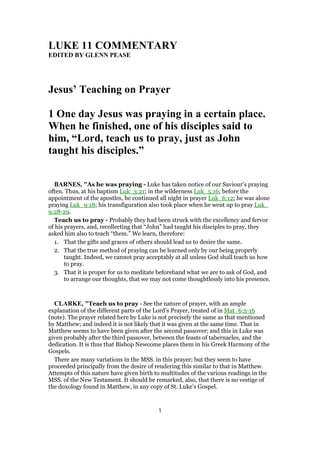 LUKE 11 COMMENTARY
EDITED BY GLENN PEASE
Jesus’ Teaching on Prayer
1 One day Jesus was praying in a certain place.
When he finished, one of his disciples said to
him, “Lord, teach us to pray, just as John
taught his disciples.”
BARNES, "As he was praying - Luke has taken notice of our Saviour’s praying
often. Thus, at his baptism Luk_3:21; in the wilderness Luk_5:16; before the
appointment of the apostles, he continued all night in prayer Luk_6:12; he was alone
praying Luk_9:18; his transfiguration also took place when he went up to pray Luk_
9:28-29.
Teach us to pray - Probably they had been struck with the excellency and fervor
of his prayers, and, recollecting that “John” had taught his disciples to pray, they
asked him also to teach “them.” We learn, therefore:
1. That the gifts and graces of others should lead us to desire the same.
2. That the true method of praying can be learned only by our being properly
taught. Indeed, we cannot pray acceptably at all unless God shall teach us how
to pray.
3. That it is proper for us to meditate beforehand what we are to ask of God, and
to arrange our thoughts, that we may not come thoughtlessly into his presence.
CLARKE, "Teach us to pray - See the nature of prayer, with an ample
explanation of the different parts of the Lord’s Prayer, treated of in Mat_6:5-16
(note). The prayer related here by Luke is not precisely the same as that mentioned
by Matthew; and indeed it is not likely that it was given at the same time. That in
Matthew seems to have been given after the second passover; and this in Luke was
given probably after the third passover, between the feasts of tabernacles, and the
dedication. It is thus that Bishop Newcome places them in his Greek Harmony of the
Gospels.
There are many variations in the MSS. in this prayer; but they seem to have
proceeded principally from the desire of rendering this similar to that in Matthew.
Attempts of this nature have given birth to multitudes of the various readings in the
MSS. of the New Testament. It should be remarked, also, that there is no vestige of
the doxology found in Matthew, in any copy of St. Luke’s Gospel.
1
 