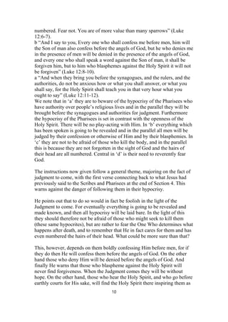 numbered. Fear not. You are of more value than many sparrows” (Luke
12:6-7).
b “And I say to you, Every one who shall confess me before men, him will
the Son of man also confess before the angels of God, but he who denies me
in the presence of men will be denied in the presence of the angels of God,
and every one who shall speak a word against the Son of man, it shall be
forgiven him, but to him who blasphemes against the Holy Spirit it will not
be forgiven” (Luke 12:8-10).
a “And when they bring you before the synagogues, and the rulers, and the
authorities, do not be anxious how or what you shall answer, or what you
shall say, for the Holy Spirit shall teach you in that very hour what you
ought to say” (Luke 12:11-12).
We note that in ‘a’ they are to beware of the hypocrisy of the Pharisees who
have authority over people’s religious lives and in the parallel they will be
brought before the synagogues and authorities for judgment. Furthermore
the hypocrisy of the Pharisees is set in contrast with the openness of the
Holy Spirit. There will be no play-acting with Him. In ‘b’ everything which
has been spoken is going to be revealed and in the parallel all men will be
judged by their confession or otherwise of Him and by their blasphemies. In
‘c’ they are not to be afraid of those who kill the body, and in the parallel
this is because they are not forgotten in the sight of God and the hairs of
their head are all numbered. Central in ‘d’ is their need to reverently fear
God.
The instructions now given follow a general theme, majoring on the fact of
judgment to come, with the first verse connecting back to what Jesus had
previously said to the Scribes and Pharisees at the end of Section 4. This
warns against the danger of following them in their hypocrisy.
He points out that to do so would in fact be foolish in the light of the
Judgment to come. For eventually everything is going to be revealed and
made known, and then all hypocrisy will be laid bare. In the light of this
they should therefore not be afraid of those who might seek to kill them
(these same hypocrites), but are rather to fear the One Who determines what
happens after death, and to remember that He in fact cares for them and has
even numbered the hairs of their head. What could be more sure than that?
This, however, depends on them boldly confessing Him before men, for if
they do then He will confess them before the angels of God. On the other
hand those who deny Him will be denied before the angels of God. And
finally He warns that those who blaspheme against the Holy Spirit will
never find forgiveness. When the Judgment comes they will be without
hope. On the other hand, those who hear the Holy Spirit, and who go before
earthly courts for His sake, will find the Holy Spirit there inspiring them as
10
 