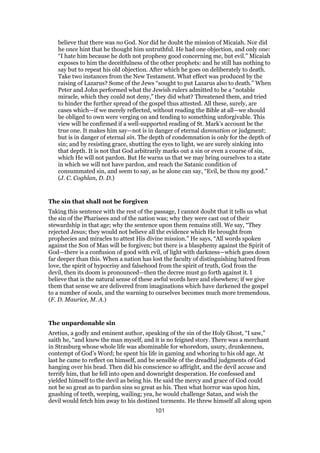 believe that there was no God. Nor did he doubt the mission of Micaiah. Nor did
he once hint that he thought him untruthful. He had one objection, and only one:
“I hate him because he doth not prophesy good concerning me, but evil.” Micaiah
exposes to him the deceitfulness of the other prophets: and he still has nothing to
say but to repeat his old objection. After which he goes on deliberately to death.
Take two instances from the New Testament. What effect was produced by the
raising of Lazarus? Some of the Jews “sought to put Lazarus also to death.” When
Peter and John performed what the Jewish rulers admitted to be a “notable
miracle, which they could not deny,” they did what? Threatened them, and tried
to hinder the further spread of the gospel thus attested. All these, surely, are
cases which—if we merely reflected, without reading the Bible at all—we should
be obliged to own were verging on and tending to something unforgivable. This
view will be confirmed if a well-supported reading of St. Mark’s account be the
true one. It makes him say—not is in danger of eternal damnation or judgment;
but is in danger of eternal sin. The depth of condemnation is only for the depth of
sin; and by resisting grace, shutting the eyes to light, we are surely sinking into
that depth. It is not that God arbitrarily marks out a sin or even a course of sin,
which He will not pardon. But He warns us that we may bring ourselves to a state
in which we will not have pardon, and reach the Satanic condition of
consummated sin, and seem to say, as he alone can say, “Evil, be thou my good.”
(J. C. Coghlan, D. D.)
The sin that shall not be forgiven
Taking this sentence with the rest of the passage, I cannot doubt that it tells us what
the sin of the Pharisees and of the nation was; why they were cast out of their
stewardship in that age; why the sentence upon them remains still. We say, “They
rejected Jesus; they would not believe all the evidence which He brought from
prophecies and miracles to attest His divine mission.” He says, “All words spoken
against the Son of Man will be forgiven; but there is a blasphemy against the Spirit of
God—there is a confusion of good with evil, of light with darkness—which goes down
far deeper than this. When a nation has lost the faculty of distinguishing hatred from
love, the spirit of hypocrisy and falsehood from the spirit of truth, God from the
devil, then its doom is pronounced—then the decree must go forth against it. I
believe that is the natural sense of these awful words here and elsewhere; if we give
them that sense we are delivered from imaginations which have darkened the gospel
to a number of souls, and the warning to ourselves becomes much more tremendous.
(F. D. Maurice, M. A.)
The unpardonable sin
Aretius, a godly and eminent author, speaking of the sin of the Holy Ghost, “I saw,”
saith he, “and knew the man myself, and it is no feigned story. There was a merchant
in Strasburg whose whole life was abominable for whoredom, usury, drunkenness,
contempt of God’s Word; he spent his life in gaming and whoring to his old age. At
last he came to reflect on himself, and be sensible of the dreadful judgments of God
hanging over his head. Then did his conscience so affright, and the devil accuse and
terrify him, that he fell into open and downright desperation. He confessed and
yielded himself to the devil as being his. He said the mercy and grace of God could
not be so great as to pardon sins so great as his. Then what horror was upon him,
gnashing of teeth, weeping, wailing; yea, he would challenge Satan, and wish the
devil would fetch him away to his destined torments. He threw himself all along upon
101
 